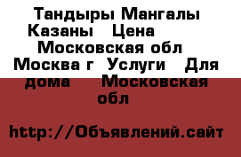 Тандыры Мангалы Казаны › Цена ­ 800 - Московская обл., Москва г. Услуги » Для дома   . Московская обл.